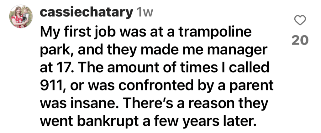 Instagram Comment @cassiechatary "My first job was at a trampoline park, and they made me manager at 17. The amount of times I called 911, or was confronted by a parent was insane. There's a reason they went bankrupt a few years later."