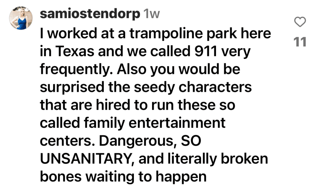 Instagram comment by @samiostendorp - "I worked at a trampoline park here in Texas and we called 911 very frequently. Also you would be surprised the seedy characters that are hired to run these so called family entertainment centers. Dangerous, SO UNSANITARY, and literally broken bones waiting to happen."