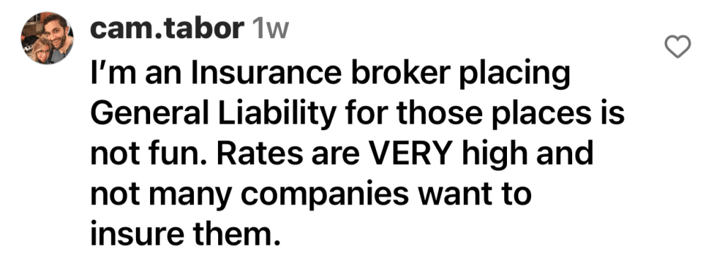 Instagram comment by @cam.tabor - "I'm an Insurance broker placing General Liability for those places in not fun. Rates are VERY high and not many companies want to insure them."